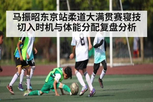 马振昭东京站柔道大满贯赛寝技切入时机与体能分配复盘分析（kaiyun）
